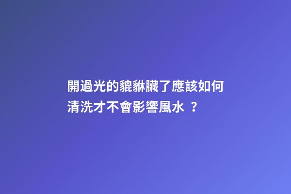 開過光的貔貅臟了應該如何清洗才不會影響風水？